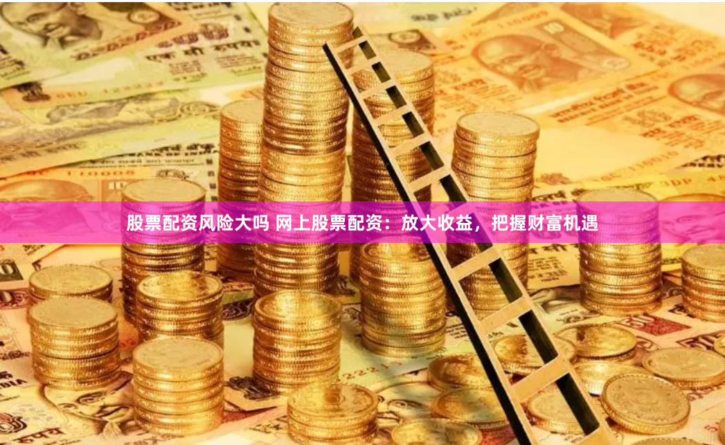 股票配资风险大吗 网上股票配资：放大收益，把握财富机遇