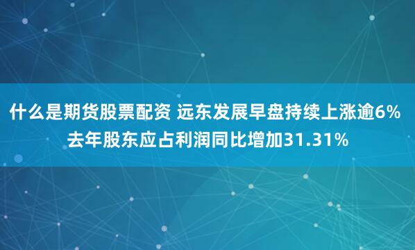 什么是期货股票配资 远东发展早盘持续上涨逾6% 去年股东应占利润同比增加31.31%