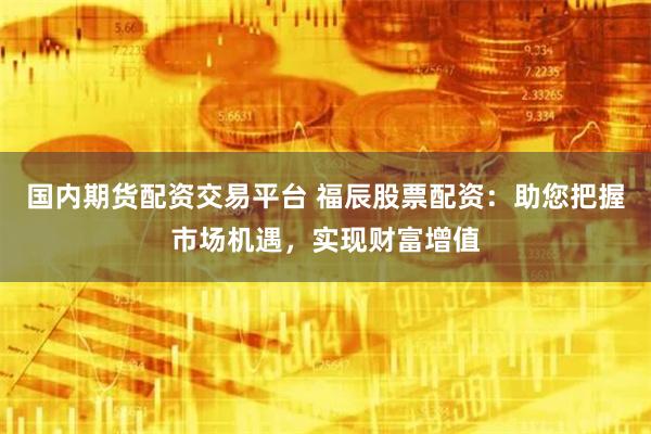 国内期货配资交易平台 福辰股票配资：助您把握市场机遇，实现财富增值